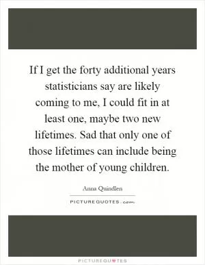If I get the forty additional years statisticians say are likely coming to me, I could fit in at least one, maybe two new lifetimes. Sad that only one of those lifetimes can include being the mother of young children Picture Quote #1