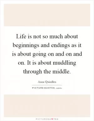 Life is not so much about beginnings and endings as it is about going on and on and on. It is about muddling through the middle Picture Quote #1