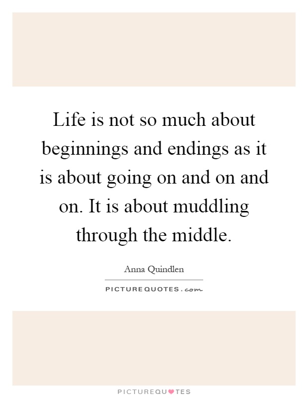 Life is not so much about beginnings and endings as it is about going on and on and on. It is about muddling through the middle Picture Quote #1