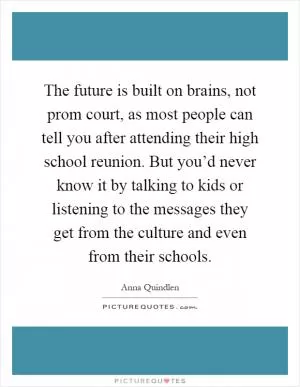 The future is built on brains, not prom court, as most people can tell you after attending their high school reunion. But you’d never know it by talking to kids or listening to the messages they get from the culture and even from their schools Picture Quote #1