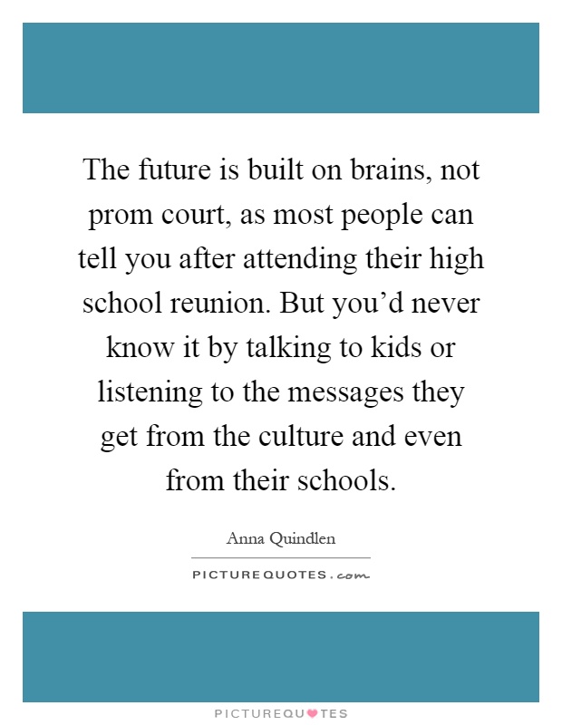The future is built on brains, not prom court, as most people can tell you after attending their high school reunion. But you'd never know it by talking to kids or listening to the messages they get from the culture and even from their schools Picture Quote #1