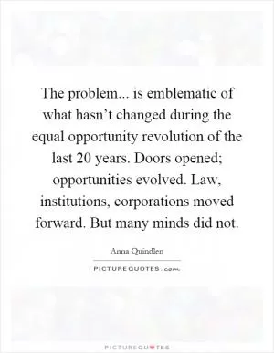 The problem... is emblematic of what hasn’t changed during the equal opportunity revolution of the last 20 years. Doors opened; opportunities evolved. Law, institutions, corporations moved forward. But many minds did not Picture Quote #1