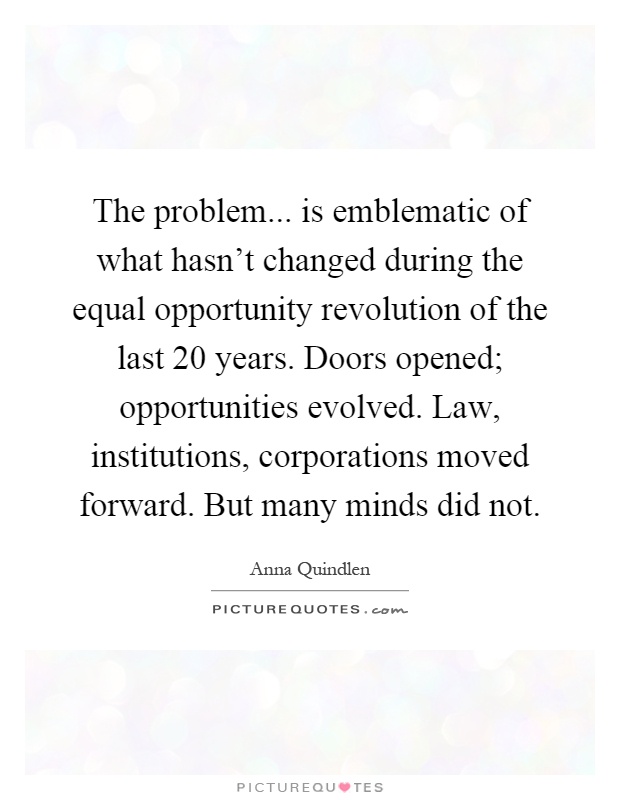 The problem... is emblematic of what hasn't changed during the equal opportunity revolution of the last 20 years. Doors opened; opportunities evolved. Law, institutions, corporations moved forward. But many minds did not Picture Quote #1
