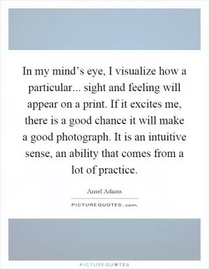 In my mind’s eye, I visualize how a particular... sight and feeling will appear on a print. If it excites me, there is a good chance it will make a good photograph. It is an intuitive sense, an ability that comes from a lot of practice Picture Quote #1