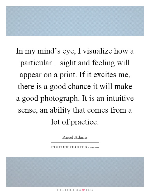 In my mind's eye, I visualize how a particular... sight and feeling will appear on a print. If it excites me, there is a good chance it will make a good photograph. It is an intuitive sense, an ability that comes from a lot of practice Picture Quote #1