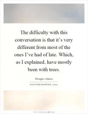 The difficulty with this conversation is that it’s very different from most of the ones I’ve had of late. Which, as I explained, have mostly been with trees Picture Quote #1