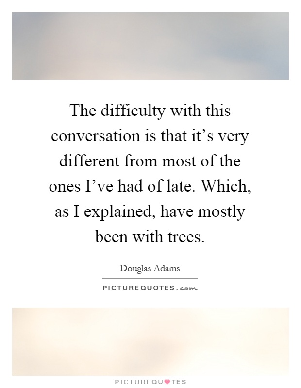 The difficulty with this conversation is that it's very different from most of the ones I've had of late. Which, as I explained, have mostly been with trees Picture Quote #1