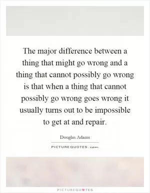 The major difference between a thing that might go wrong and a thing that cannot possibly go wrong is that when a thing that cannot possibly go wrong goes wrong it usually turns out to be impossible to get at and repair Picture Quote #1