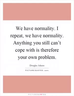 We have normality. I repeat, we have normality. Anything you still can’t cope with is therefore your own problem Picture Quote #1