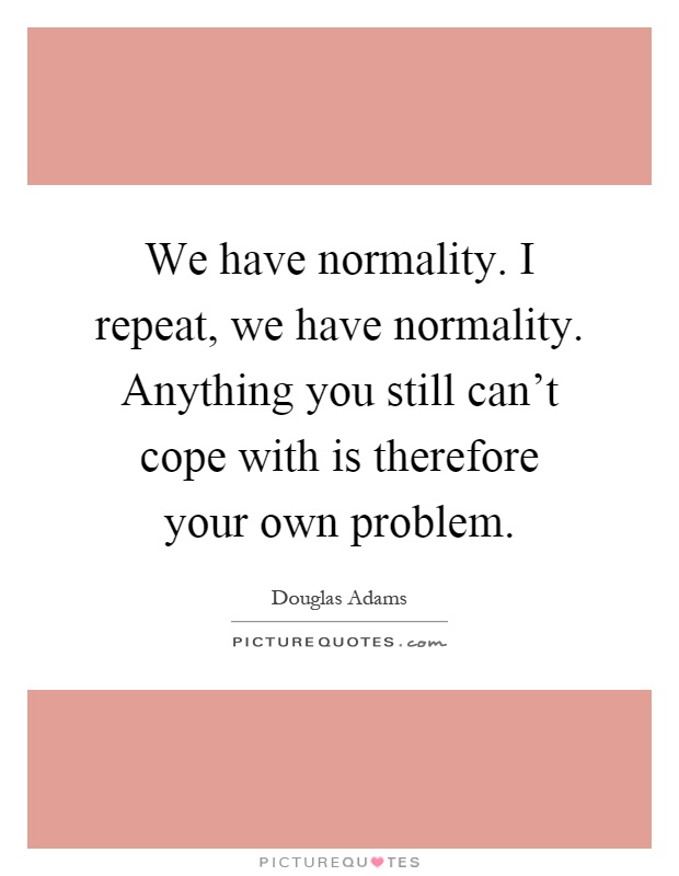 We have normality. I repeat, we have normality. Anything you still can't cope with is therefore your own problem Picture Quote #1