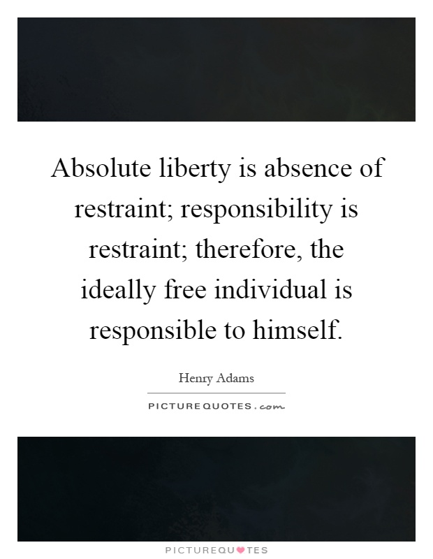 Absolute liberty is absence of restraint; responsibility is restraint; therefore, the ideally free individual is responsible to himself Picture Quote #1
