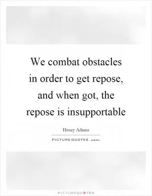 We combat obstacles in order to get repose, and when got, the repose is insupportable Picture Quote #1