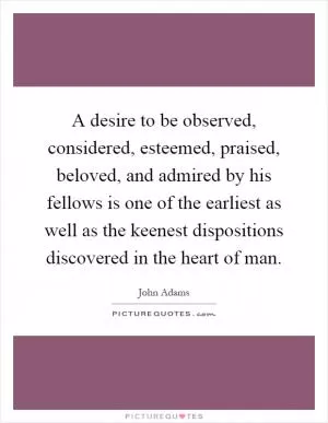 A desire to be observed, considered, esteemed, praised, beloved, and admired by his fellows is one of the earliest as well as the keenest dispositions discovered in the heart of man Picture Quote #1