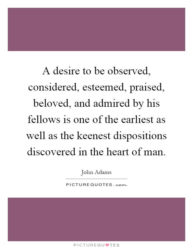 A desire to be observed, considered, esteemed, praised, beloved, and admired by his fellows is one of the earliest as well as the keenest dispositions discovered in the heart of man Picture Quote #1