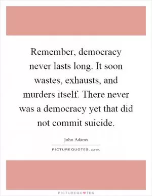 Remember, democracy never lasts long. It soon wastes, exhausts, and murders itself. There never was a democracy yet that did not commit suicide Picture Quote #1