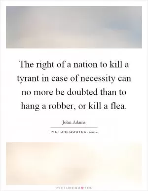 The right of a nation to kill a tyrant in case of necessity can no more be doubted than to hang a robber, or kill a flea Picture Quote #1