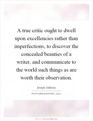 A true critic ought to dwell upon excellencies rather than imperfections, to discover the concealed beauties of a writer, and communicate to the world such things as are worth their observation Picture Quote #1