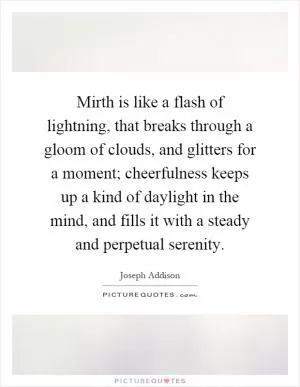 Mirth is like a flash of lightning, that breaks through a gloom of clouds, and glitters for a moment; cheerfulness keeps up a kind of daylight in the mind, and fills it with a steady and perpetual serenity Picture Quote #1