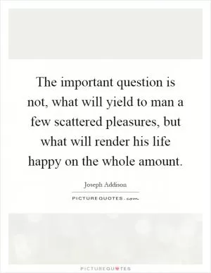 The important question is not, what will yield to man a few scattered pleasures, but what will render his life happy on the whole amount Picture Quote #1