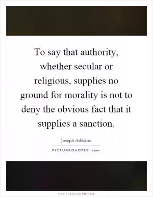 To say that authority, whether secular or religious, supplies no ground for morality is not to deny the obvious fact that it supplies a sanction Picture Quote #1