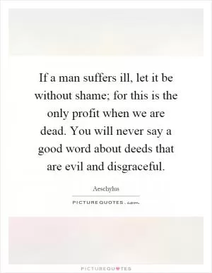 If a man suffers ill, let it be without shame; for this is the only profit when we are dead. You will never say a good word about deeds that are evil and disgraceful Picture Quote #1