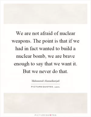 We are not afraid of nuclear weapons. The point is that if we had in fact wanted to build a nuclear bomb, we are brave enough to say that we want it. But we never do that Picture Quote #1