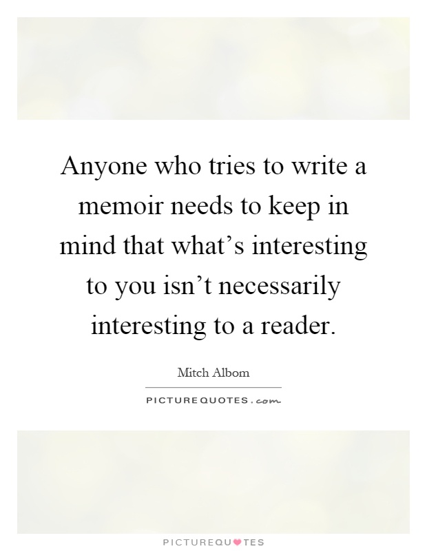 Anyone who tries to write a memoir needs to keep in mind that what's interesting to you isn't necessarily interesting to a reader Picture Quote #1