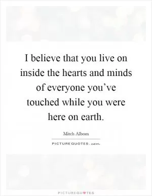 I believe that you live on inside the hearts and minds of everyone you’ve touched while you were here on earth Picture Quote #1