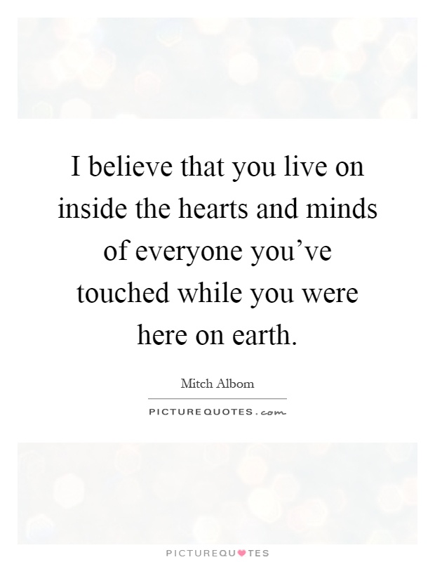 I believe that you live on inside the hearts and minds of everyone you've touched while you were here on earth Picture Quote #1