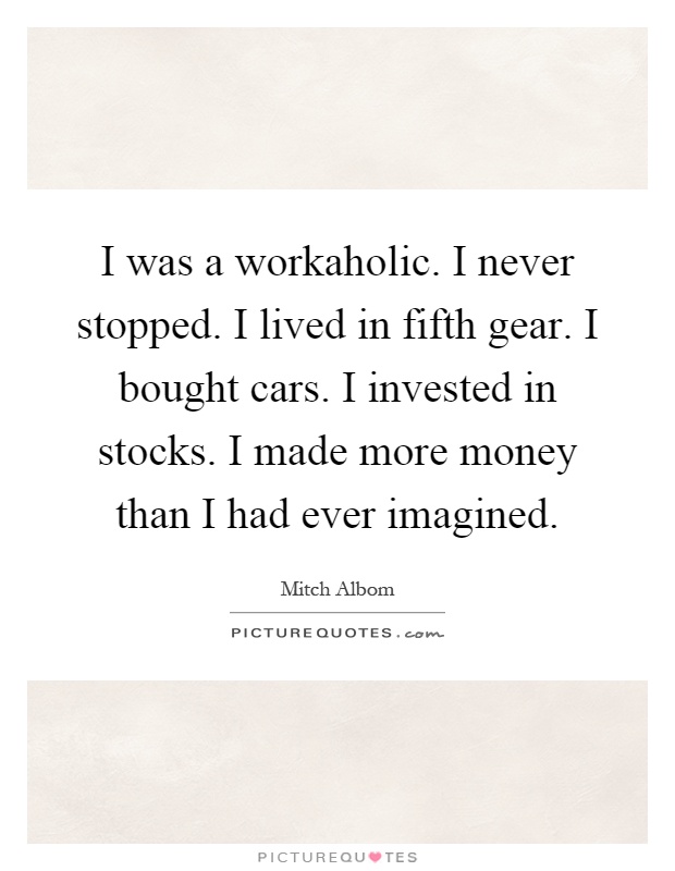 I was a workaholic. I never stopped. I lived in fifth gear. I bought cars. I invested in stocks. I made more money than I had ever imagined Picture Quote #1
