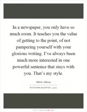 In a newspaper, you only have so much room. It teaches you the value of getting to the point, of not pampering yourself with your glorious writing. I’ve always been much more interested in one powerful sentence that stays with you. That’s my style Picture Quote #1