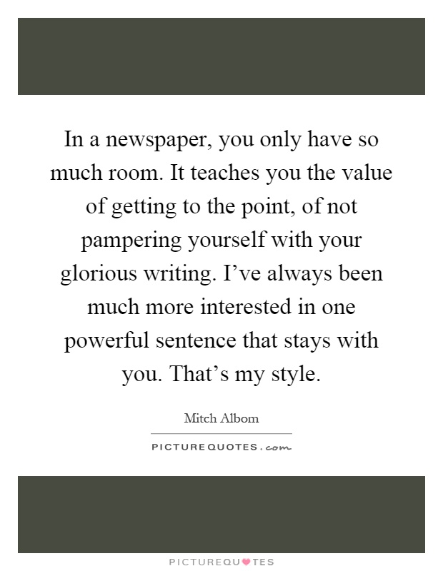 In a newspaper, you only have so much room. It teaches you the value of getting to the point, of not pampering yourself with your glorious writing. I've always been much more interested in one powerful sentence that stays with you. That's my style Picture Quote #1