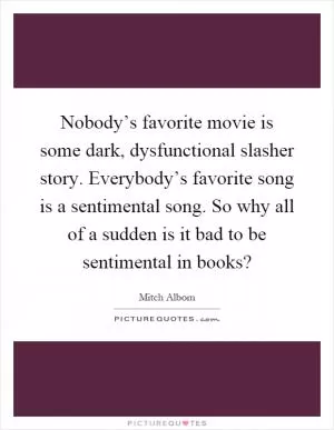 Nobody’s favorite movie is some dark, dysfunctional slasher story. Everybody’s favorite song is a sentimental song. So why all of a sudden is it bad to be sentimental in books? Picture Quote #1