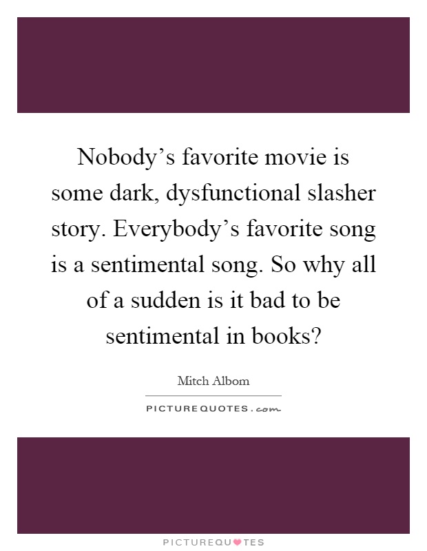 Nobody's favorite movie is some dark, dysfunctional slasher story. Everybody's favorite song is a sentimental song. So why all of a sudden is it bad to be sentimental in books? Picture Quote #1