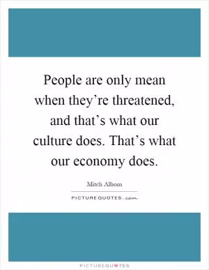 People are only mean when they’re threatened, and that’s what our culture does. That’s what our economy does Picture Quote #1