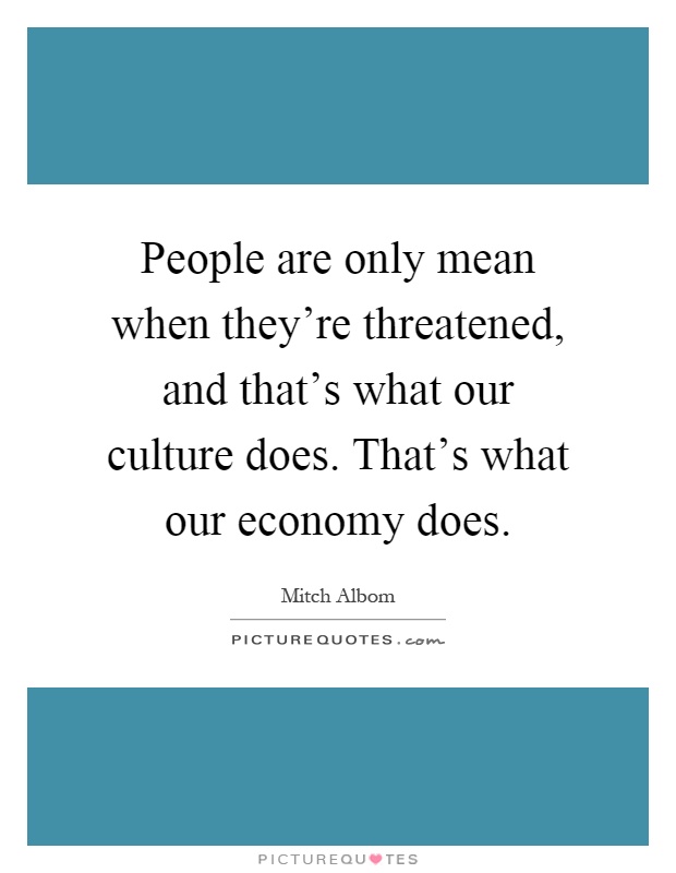 People are only mean when they're threatened, and that's what our culture does. That's what our economy does Picture Quote #1