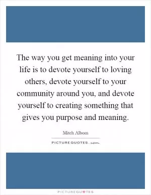 The way you get meaning into your life is to devote yourself to loving others, devote yourself to your community around you, and devote yourself to creating something that gives you purpose and meaning Picture Quote #1