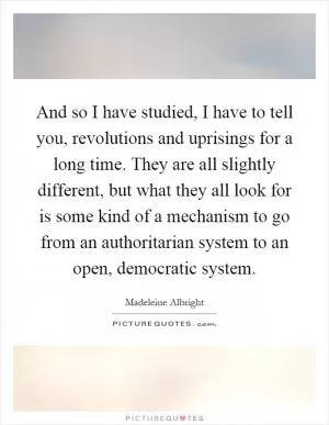 And so I have studied, I have to tell you, revolutions and uprisings for a long time. They are all slightly different, but what they all look for is some kind of a mechanism to go from an authoritarian system to an open, democratic system Picture Quote #1