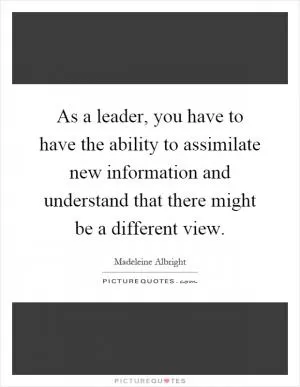As a leader, you have to have the ability to assimilate new information and understand that there might be a different view Picture Quote #1