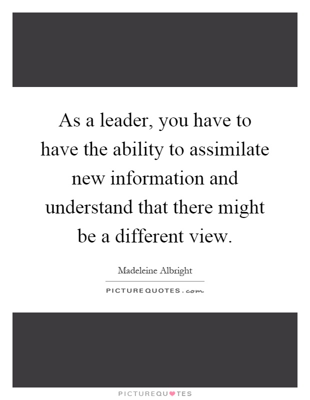 As a leader, you have to have the ability to assimilate new information and understand that there might be a different view Picture Quote #1