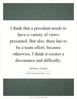 I think that a president needs to have a variety of views presented. But also, there has to be a team effort, because otherwise, I think it creates a dissonance and difficulty Picture Quote #1
