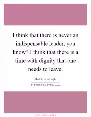 I think that there is never an indispensable leader, you know? I think that there is a time with dignity that one needs to leave Picture Quote #1