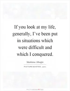 If you look at my life, generally, I’ve been put in situations which were difficult and which I conquered Picture Quote #1