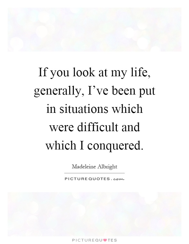 If you look at my life, generally, I've been put in situations which were difficult and which I conquered Picture Quote #1