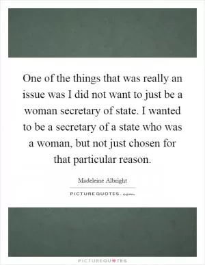 One of the things that was really an issue was I did not want to just be a woman secretary of state. I wanted to be a secretary of a state who was a woman, but not just chosen for that particular reason Picture Quote #1