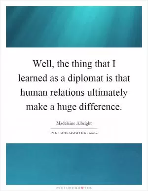 Well, the thing that I learned as a diplomat is that human relations ultimately make a huge difference Picture Quote #1