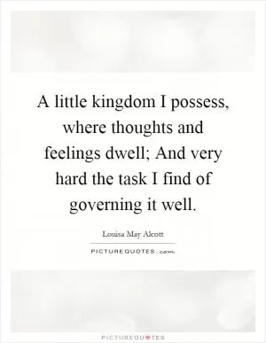 A little kingdom I possess, where thoughts and feelings dwell; And very hard the task I find of governing it well Picture Quote #1