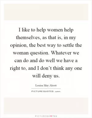I like to help women help themselves, as that is, in my opinion, the best way to settle the woman question. Whatever we can do and do well we have a right to, and I don’t think any one will deny us Picture Quote #1