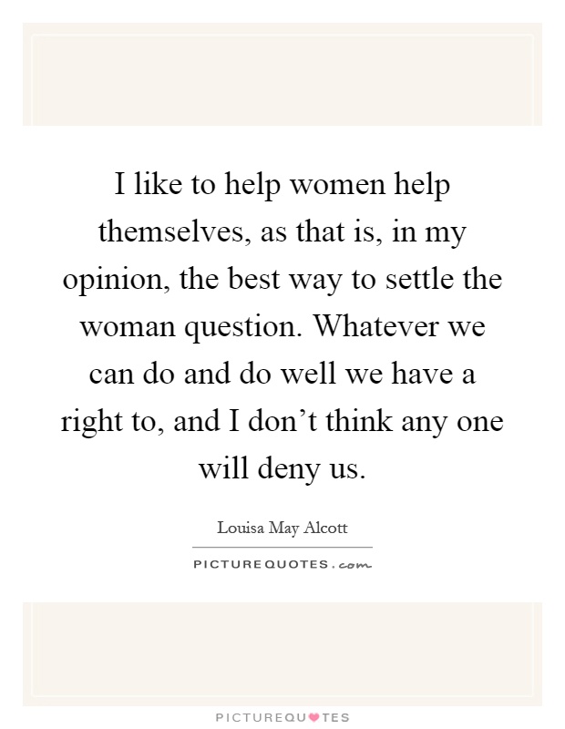 I like to help women help themselves, as that is, in my opinion, the best way to settle the woman question. Whatever we can do and do well we have a right to, and I don't think any one will deny us Picture Quote #1