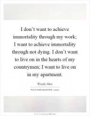 I don’t want to achieve immortality through my work; I want to achieve immortality through not dying. I don’t want to live on in the hearts of my countrymen; I want to live on in my apartment Picture Quote #1